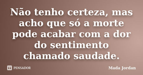 Não tenho certeza, mas acho que só a morte pode acabar com a dor do sentimento chamado saudade.... Frase de Mada Jordan.