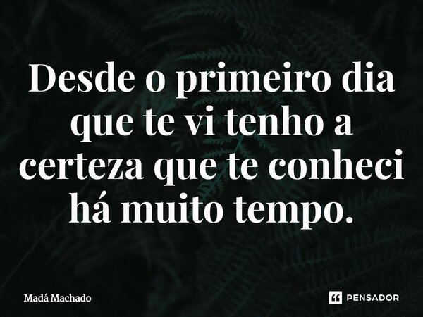 Desde o primeiro dia que te vi tenho a certeza que te conheci há muito tempo.... Frase de Madá Machado.