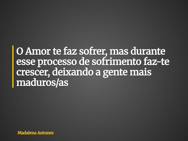 O Amor te faz sofrer, mas durante esse processo de sofrimento faz-te crescer, deixando a gente mais maduros/as... Frase de Madalena Antunes.