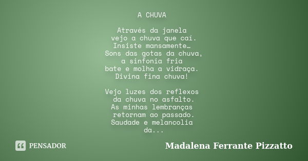 A CHUVA Através da janela vejo a chuva que caí. Insiste mansamente… Sons das gotas da chuva, a sinfonia fria bate e molha a vidraça. Divina fina chuva! Vejo luz... Frase de Madalena Ferrante Pizzatto.