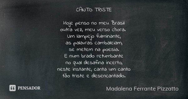 CANTO TRISTE Hoje penso no meu Brasil outra vez, meu verso chora. Um lampejo fulminante, as palavras cambaleiam, se metem na poesia. E num brado retumbante no q... Frase de Madalena Ferrante Pizzatto.