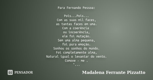 Para Fernando Pessoa: Pois...Pois... Com as suas mil faces, as tantas faces em uma. Com a coerência ou incoerência, ele foi mutação. Sem uma alma pequena, foi p... Frase de Madalena Ferrante Pizzatto.