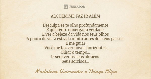 ALGUÉM ME FAZ IR ALÉM Desculpa se te olho profundamente É que tento enxergar a verdade E ver a beleza da vida nos teus olhos A ponto de ver a estrada muito ante... Frase de Madalena Guimarães e Thiago Filipe.