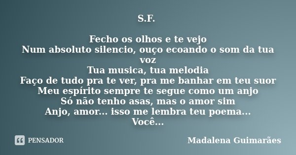 S.F. Fecho os olhos e te vejo Num absoluto silencio, ouço ecoando o som da tua voz Tua musica, tua melodia Faço de tudo pra te ver, pra me banhar em teu suor Me... Frase de Madalena Guimarães.
