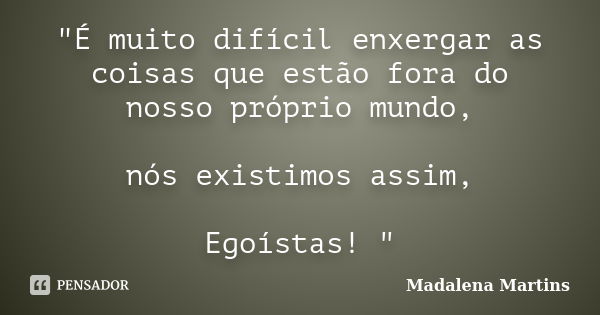 "É muito difícil enxergar as coisas que estão fora do nosso próprio mundo, nós existimos assim, Egoístas! "... Frase de Madalena Martins.