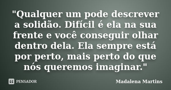 "Qualquer um pode descrever a solidão. Difícil é ela na sua frente e você conseguir olhar dentro dela. Ela sempre está por perto, mais perto do que nós que... Frase de Madalena Martins.