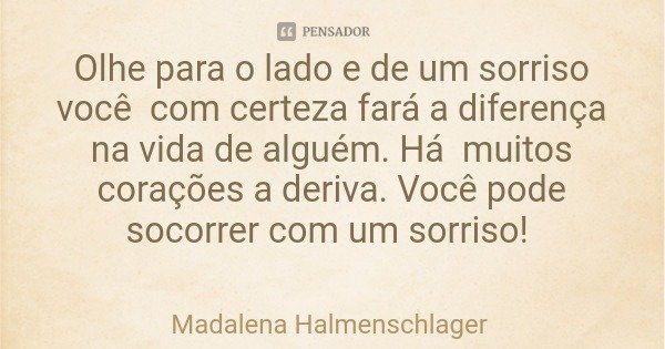 Olhe para o lado e de um sorriso você com certeza fará a diferença na vida de alguém. Há muitos corações a deriva. Você pode socorrer com um sorriso!... Frase de Madalena Halmenschlager.