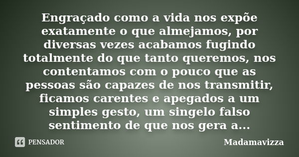 Engraçado como a vida nos expõe exatamente o que almejamos, por diversas vezes acabamos fugindo totalmente do que tanto queremos, nos contentamos com o pouco qu... Frase de Madamavizza.