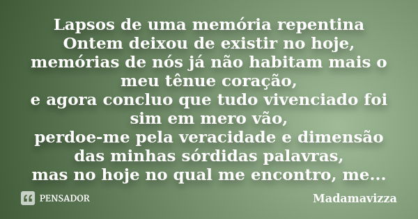 Lapsos de uma memória repentina Ontem deixou de existir no hoje, memórias de nós já não habitam mais o meu tênue coração, e agora concluo que tudo vivenciado fo... Frase de Madamavizza.