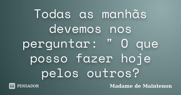 Todas as manhãs devemos nos perguntar: " O que posso fazer hoje pelos outros?... Frase de Madame de Maintenon.