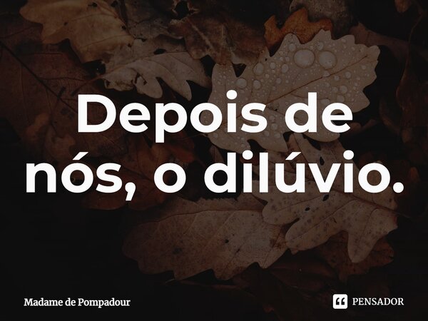 ⁠Depois de nós, o dilúvio.... Frase de Madame de Pompadour.