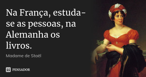 Na França, estuda-se as pessoas, na Alemanha os livros.... Frase de Madame de Staël.