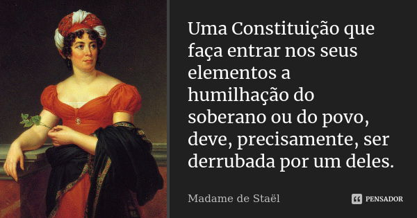 Uma Constituição que faça entrar nos seus elementos a humilhação do soberano ou do povo, deve, precisamente, ser derrubada por um deles.... Frase de Madame de Staël.