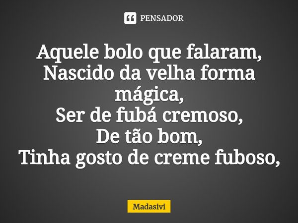 ⁠Aquele bolo que falaram,
Nascido da velha forma mágica,
Ser de fubá cremoso,
De tão bom,
Tinha gosto de creme fuboso,... Frase de Madasivi.