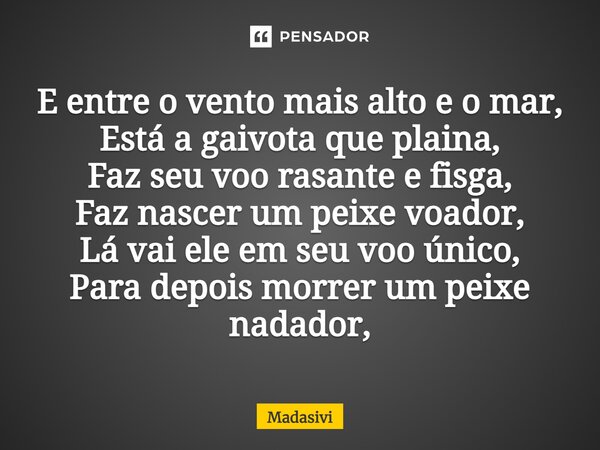 ⁠E entre o vento mais alto e o mar, Está a gaivota que plaina, Faz seu voo rasante e fisga, Faz nascer um peixe voador, Lá vai ele em seu voo único, Para depois... Frase de Madasivi.