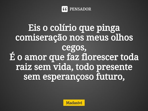 ⁠Eis o colírio que pinga comiseração nos meus olhos cegos,
É o amor que faz florescer toda raiz sem vida, todo presente sem esperançoso futuro,... Frase de Madasivi.