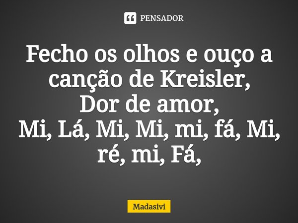 ⁠Fecho os olhos e ouço a canção de Kreisler,
Dor de amor,
Mi, Lá, Mi, Mi, mi, fá, Mi, ré, mi, Fá,... Frase de Madasivi.