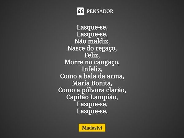 ⁠Lasque-se,
Lasque-se,
Não maldiz,
Nasce do regaço,
Feliz,
Morre no cangaço,
Infeliz,
Como a bala da arma,
Maria Bonita,
Como a pólvora clarão,
Capitão Lampião,... Frase de Madasivi.
