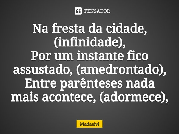 ⁠Na fresta da cidade, (infinidade),
Por um instante fico assustado, (amedrontado),
Entre parênteses nada mais acontece, (adormece),... Frase de Madasivi.