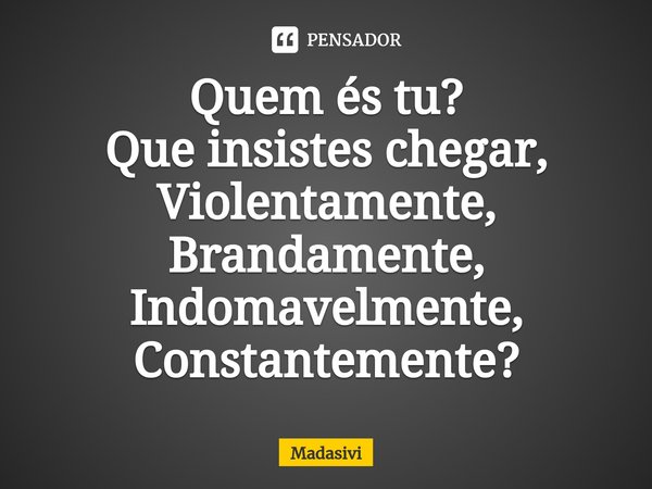 ⁠Quem és tu?
Que insistes chegar,
Violentamente,
Brandamente,
Indomavelmente,
Constantemente?... Frase de Madasivi.