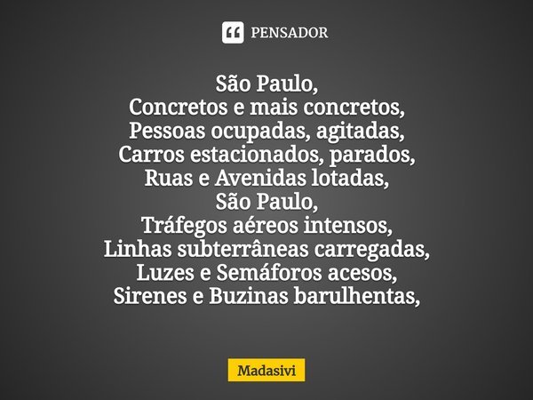 ⁠São Paulo,
Concretos e mais concretos,
Pessoas ocupadas, agitadas,
Carros estacionados, parados,
Ruas e Avenidas lotadas,
São Paulo,
Tráfegos aéreos intensos,
... Frase de Madasivi.