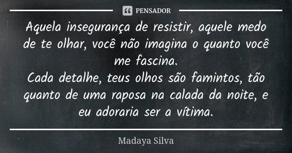 Aquela insegurança de resistir, aquele medo de te olhar, você não imagina o quanto você me fascina. Cada detalhe, teus olhos são famintos, tão quanto de uma rap... Frase de Madaya Silva.