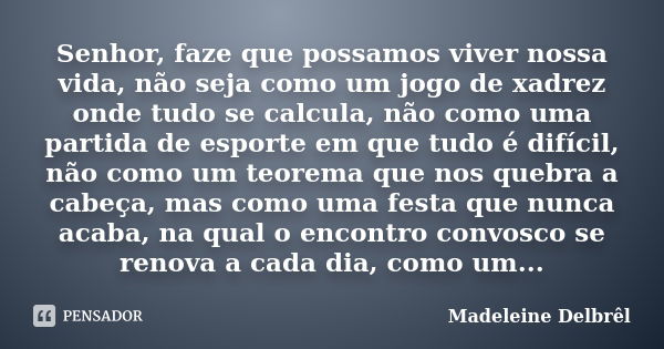 Senhor, faze que possamos viver nossa vida, não seja como um jogo de xadrez onde tudo se calcula, não como uma partida de esporte em que tudo é difícil, não com... Frase de Madeleine Delbrêl.