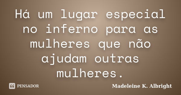 Há um lugar especial no inferno para as mulheres que não ajudam outras mulheres.... Frase de Madeleine K. Albright.