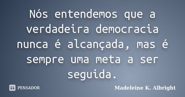 Nós entendemos que a verdadeira democracia nunca é alcançada, mas é sempre uma meta a ser seguida.... Frase de Madeleine K. Albright.
