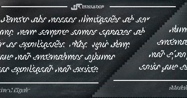 Dentro das nossas limitações de ser humano, nem sempre somos capazes de entender as explicações. Mas, veja bem, não é porque não entendemos alguma coisa que ess... Frase de Madeleine L'Engle.