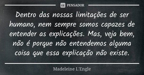 Dentro das nossas limitações de ser humano, nem sempre somos capazes de entender as explicações. Mas, veja bem, não é porque não entendemos alguma coisa que ess... Frase de Madeleine L'Engle.