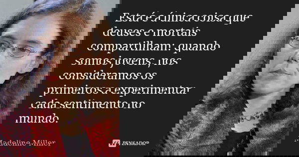 Esta é a única coisa que deuses e mortais compartilham: quando somos jovens, nos consideramos os primeiros a experimentar cada sentimento no mundo.... Frase de Madeline Miller.