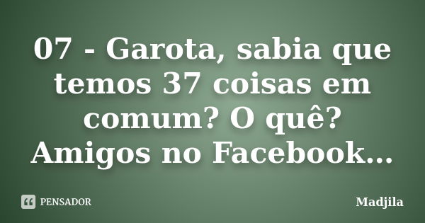 07 - Garota, sabia que temos 37 coisas em comum? O quê? Amigos no Facebook…... Frase de madjila.