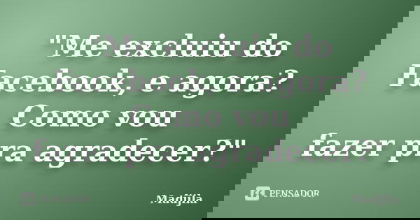 "Me excluiu do Facebook, e agora? Como vou fazer pra agradecer?"... Frase de madjila.