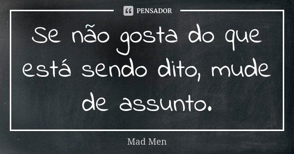 Se não gosta do que está sendo dito, mude de assunto.... Frase de Mad Men.