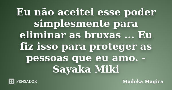 Eu não aceitei esse poder simplesmente para eliminar as bruxas ... Eu fiz isso para proteger as pessoas que eu amo. - Sayaka Miki... Frase de Madoka Mágica.