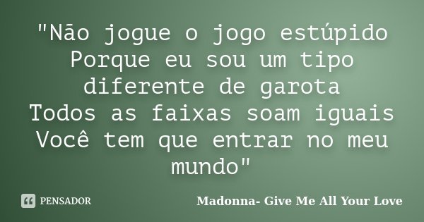 "Não jogue o jogo estúpido Porque eu sou um tipo diferente de garota Todos as faixas soam iguais Você tem que entrar no meu mundo"... Frase de Madonna- Give Me All Your Love.