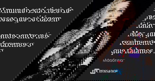 O mundo está cheio de pessoas que só fazem falar. Mas, quantos entre nós realmente fazemos o que falamos ?... Frase de Madonna.