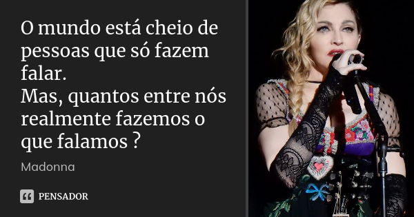 O mundo está cheio de pessoas que só fazem falar. Mas, quantos entre nós realmente fazemos o que falamos ?... Frase de Madonna.