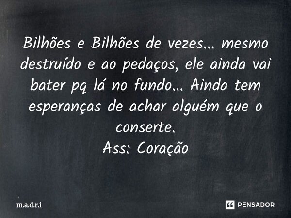 ⁠Bilhões e Bilhões de vezes... mesmo destruído e ao pedaços, ele ainda vai bater pq lá no fundo... Ainda tem esperanças de achar alguém que o conserte. Ass: Cor... Frase de m.a.d.r.i.