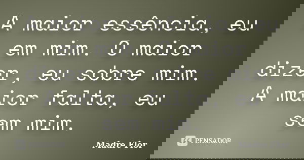 A maior essência, eu em mim. O maior dizer, eu sobre mim. A maior falta, eu sem mim.... Frase de Madre Flor.