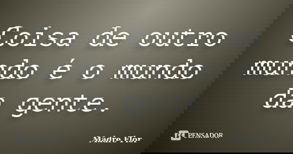 Coisa de outro mundo é o mundo da gente.... Frase de Madre Flor.