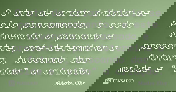 O ato de criar inicia-se pelo pensamento, e este vivencia o passado e presente, pré-determina o futuro, buscando dar molde e “vida” a criação.... Frase de Madre Flor.