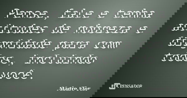 Pense, fale e tenha atitudes de nobreza e dignidade para com todos, incluindo você.... Frase de Madre Flor.