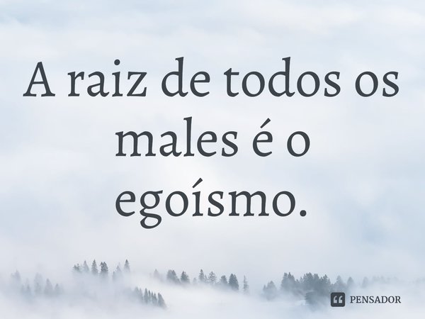 ⁠A raiz de todos os males é o egoísmo.