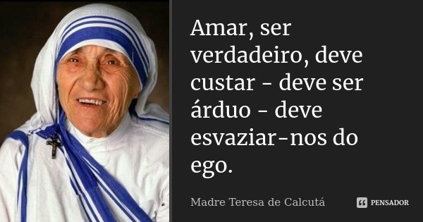 Amar, ser verdadeiro, deve custar - deve ser árduo - deve esvaziar-nos do ego.... Frase de Madre Teresa de Calcutá.
