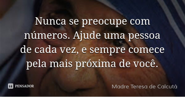 Nunca se preocupe com números. Ajude uma pessoa de cada vez, e sempre comece pela mais próxima de você.... Frase de Madre Teresa de Calcutá.