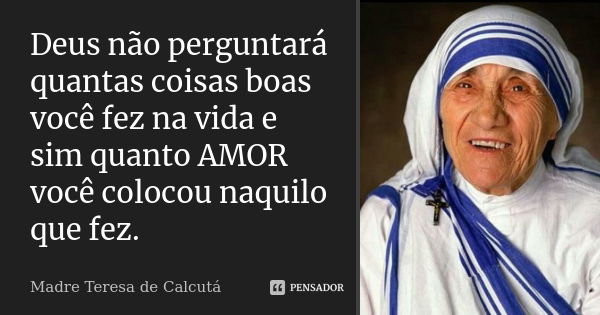 Deus não perguntará quantas coisas boas você fez na vida e sim quanto AMOR você colocou naquilo que fez.... Frase de Madre Teresa de Calcutá.