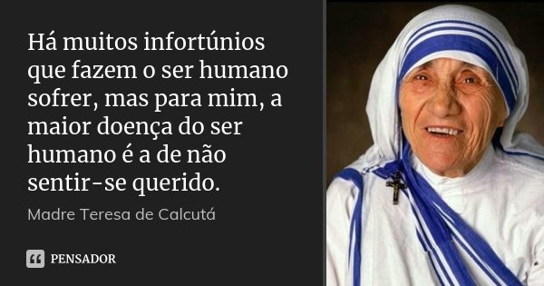 Há muitos infortúnios que fazem o ser humano sofrer, mas para mim, a maior doença do ser humano é a de não sentir-se querido.... Frase de Madre Teresa de Calcutá.