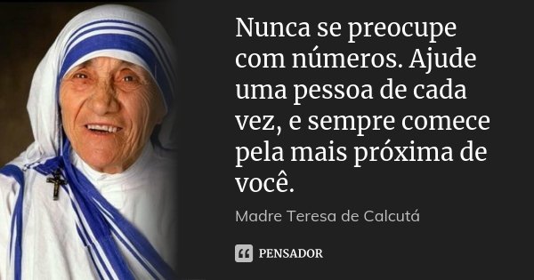 Nunca se preocupe com números. Ajude uma pessoa de cada vez, e sempre comece pela mais próxima de você.... Frase de Madre Teresa de Calcutá.